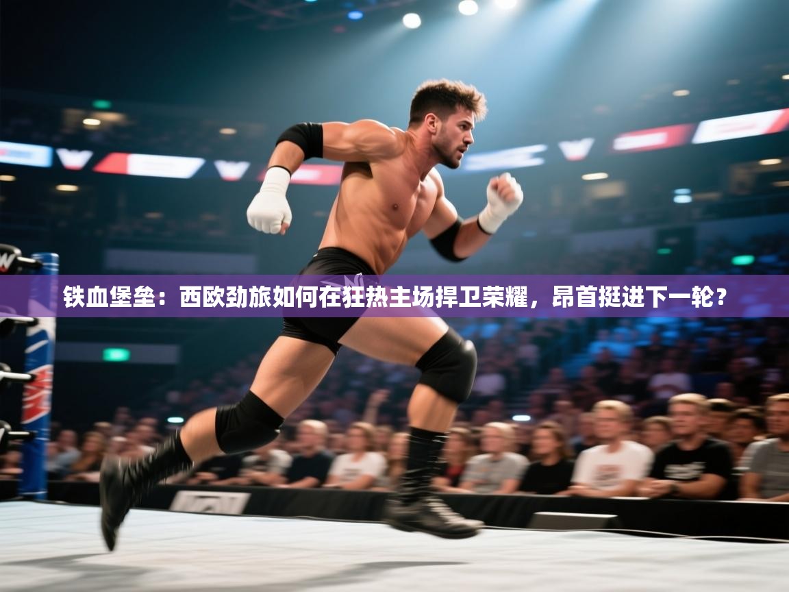 铁血堡垒：西欧劲旅如何在狂热主场捍卫荣耀，昂首挺进下一轮？  第1张