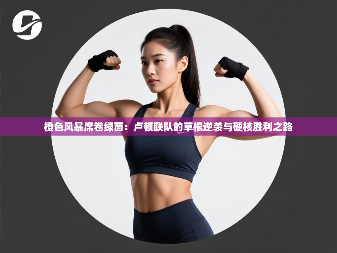 橙色风暴席卷绿茵:卢顿联队的草根逆袭与硬核胜利之路 第1张